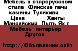 Мебель в старорусском стиле, Финские печи камины Туликиви.  › Цена ­ 1 000 - Ханты-Мансийский, Пыть-Ях г. Мебель, интерьер » Другое   